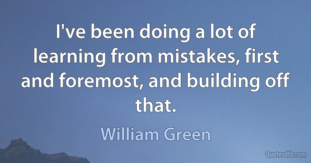 I've been doing a lot of learning from mistakes, first and foremost, and building off that. (William Green)