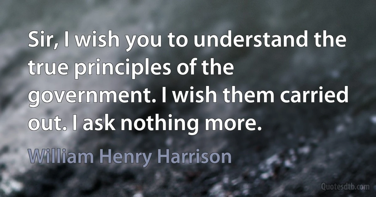 Sir, I wish you to understand the true principles of the government. I wish them carried out. I ask nothing more. (William Henry Harrison)