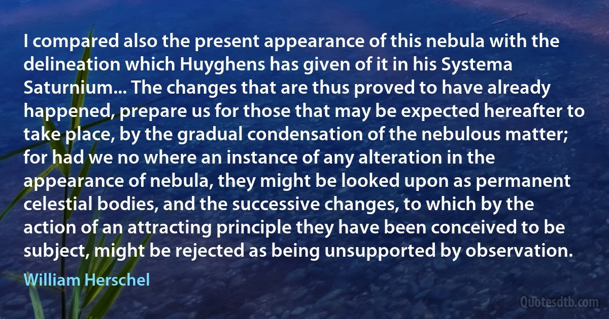 I compared also the present appearance of this nebula with the delineation which Huyghens has given of it in his Systema Saturnium... The changes that are thus proved to have already happened, prepare us for those that may be expected hereafter to take place, by the gradual condensation of the nebulous matter; for had we no where an instance of any alteration in the appearance of nebula, they might be looked upon as permanent celestial bodies, and the successive changes, to which by the action of an attracting principle they have been conceived to be subject, might be rejected as being unsupported by observation. (William Herschel)