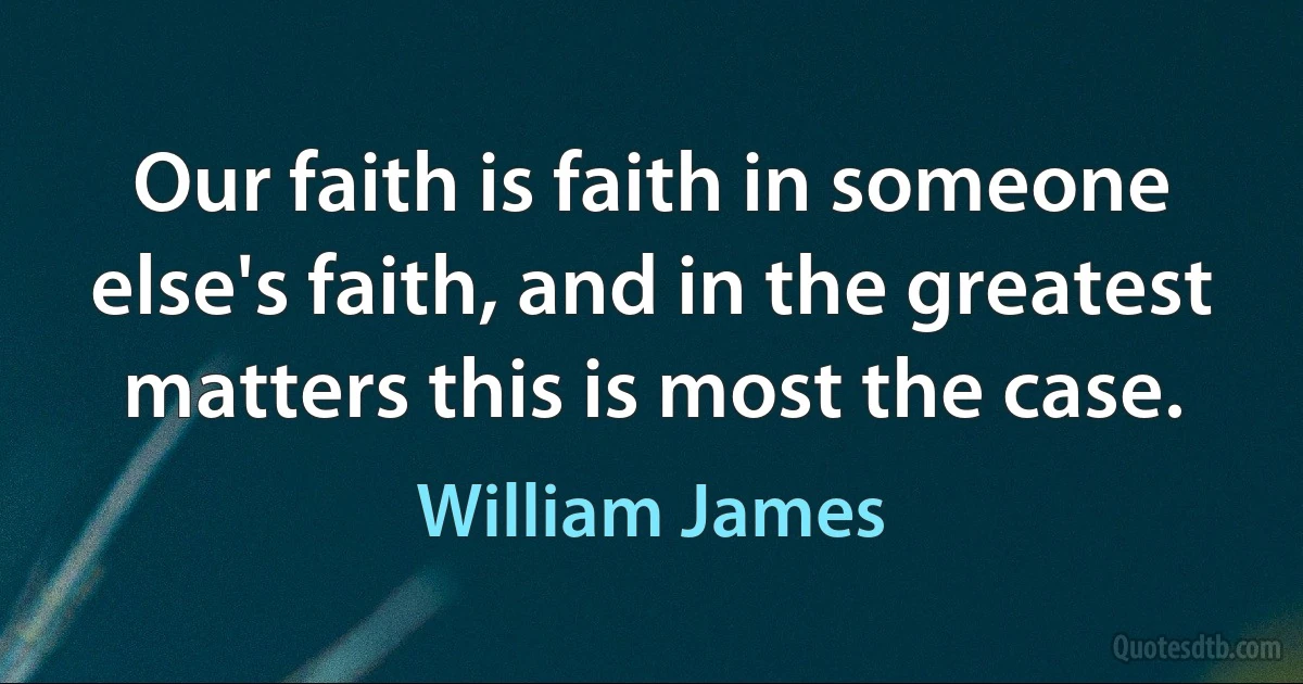 Our faith is faith in someone else's faith, and in the greatest matters this is most the case. (William James)