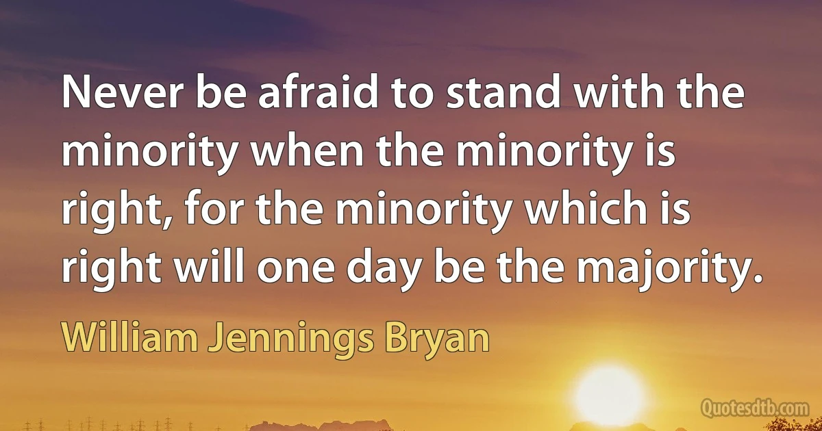 Never be afraid to stand with the minority when the minority is right, for the minority which is right will one day be the majority. (William Jennings Bryan)