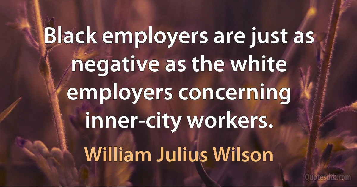 Black employers are just as negative as the white employers concerning inner-city workers. (William Julius Wilson)