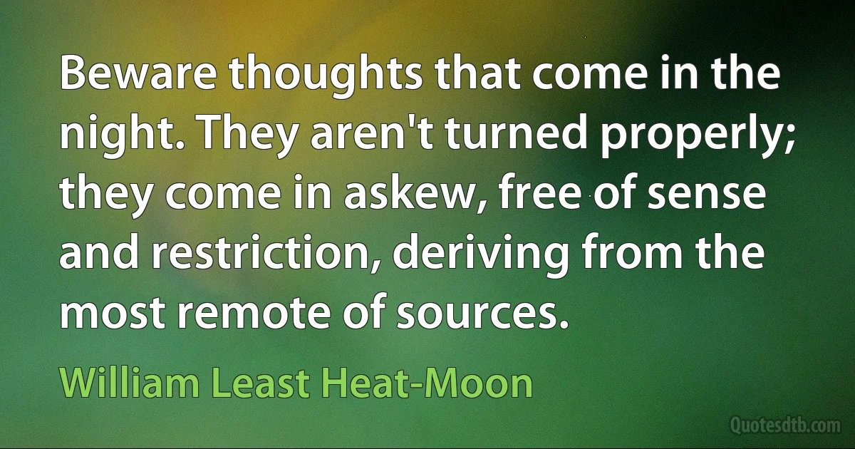 Beware thoughts that come in the night. They aren't turned properly; they come in askew, free of sense and restriction, deriving from the most remote of sources. (William Least Heat-Moon)