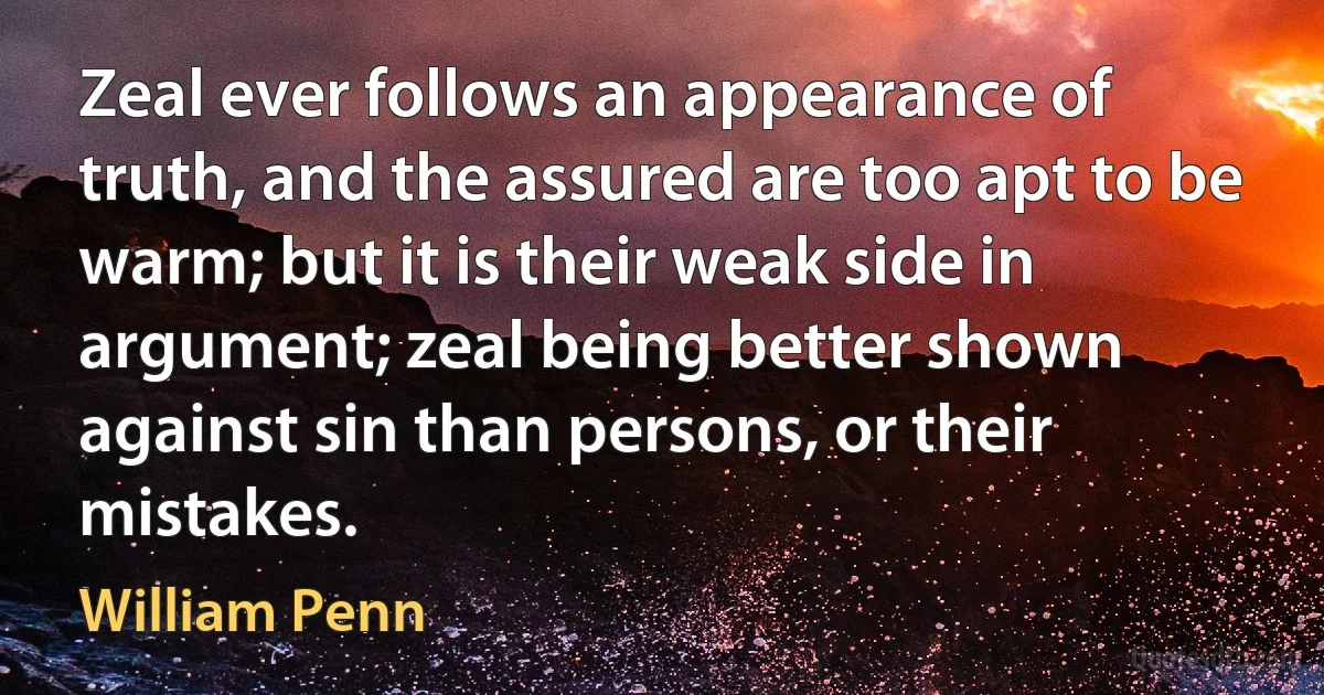 Zeal ever follows an appearance of truth, and the assured are too apt to be warm; but it is their weak side in argument; zeal being better shown against sin than persons, or their mistakes. (William Penn)