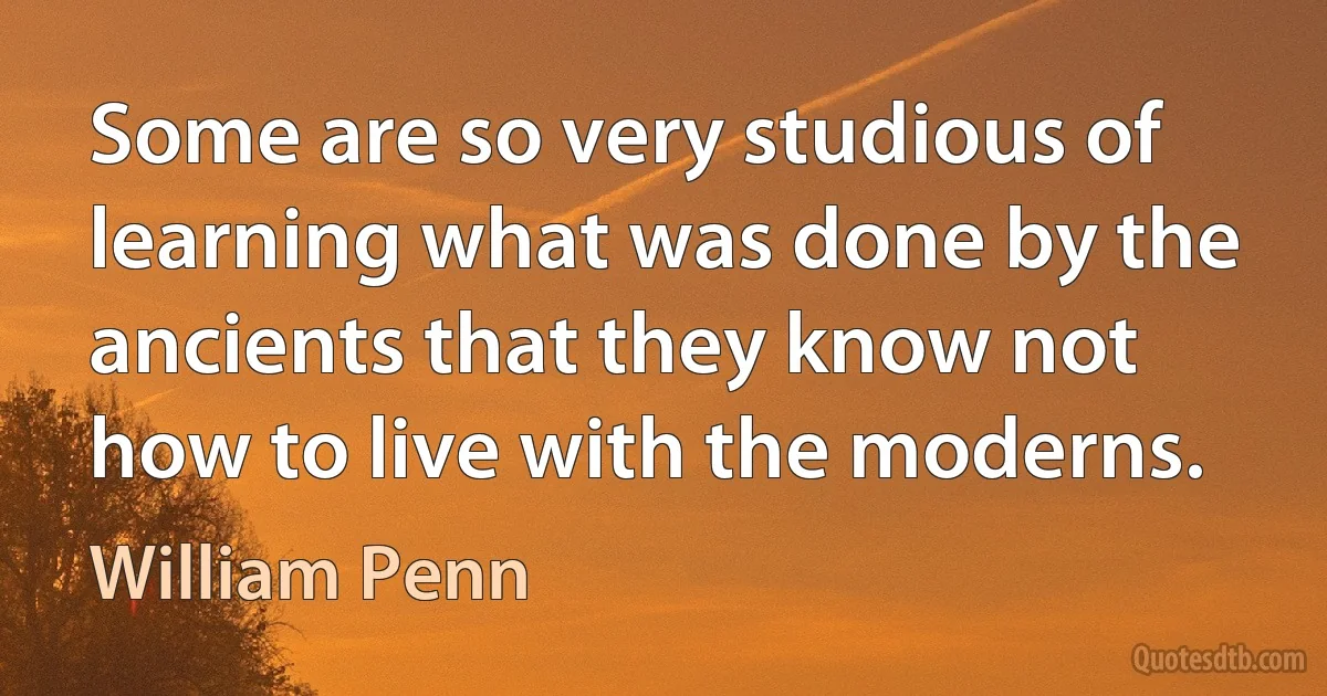 Some are so very studious of learning what was done by the ancients that they know not how to live with the moderns. (William Penn)