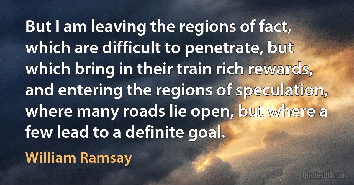 But I am leaving the regions of fact, which are difficult to penetrate, but which bring in their train rich rewards, and entering the regions of speculation, where many roads lie open, but where a few lead to a definite goal. (William Ramsay)