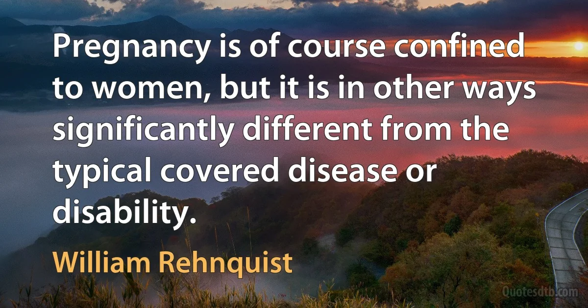 Pregnancy is of course confined to women, but it is in other ways significantly different from the typical covered disease or disability. (William Rehnquist)