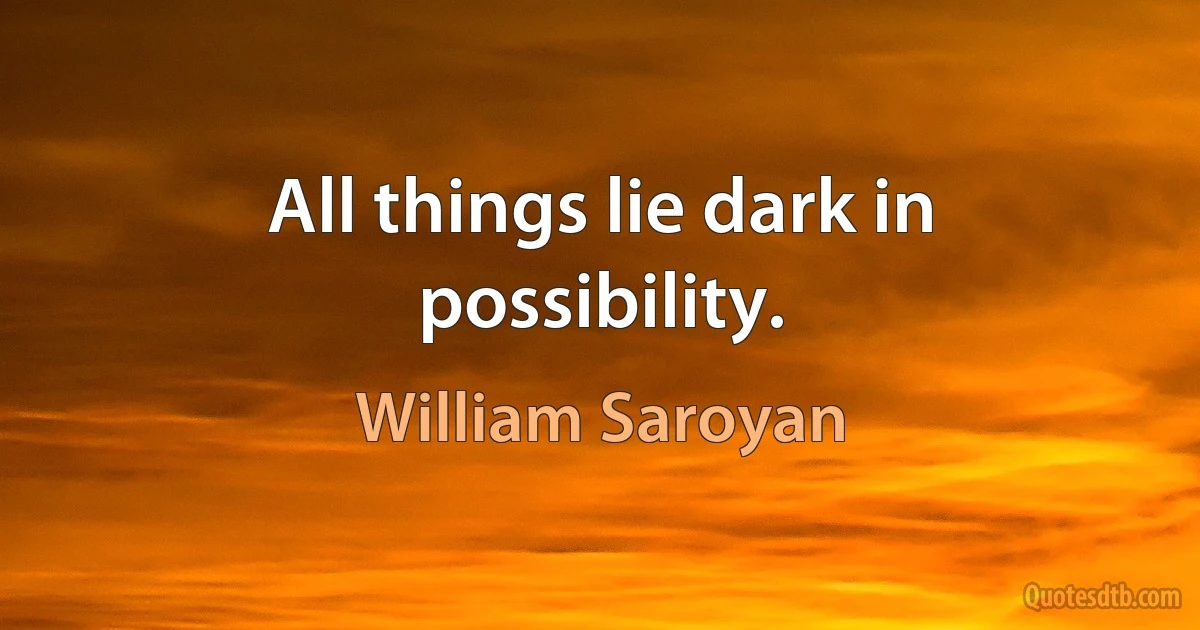 All things lie dark in possibility. (William Saroyan)