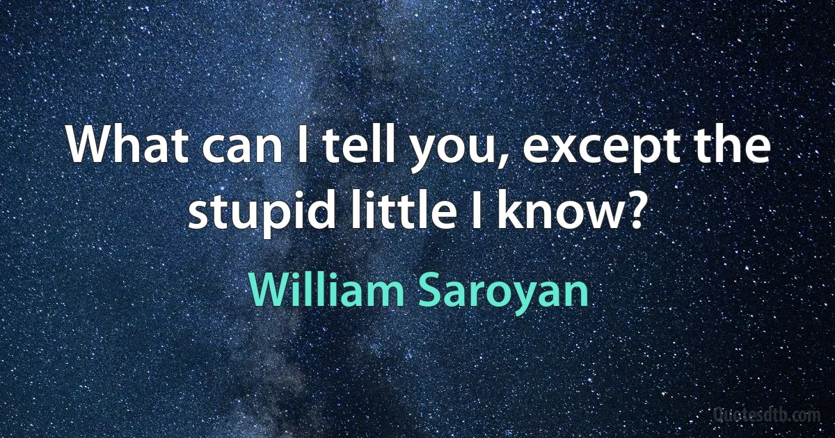 What can I tell you, except the stupid little I know? (William Saroyan)