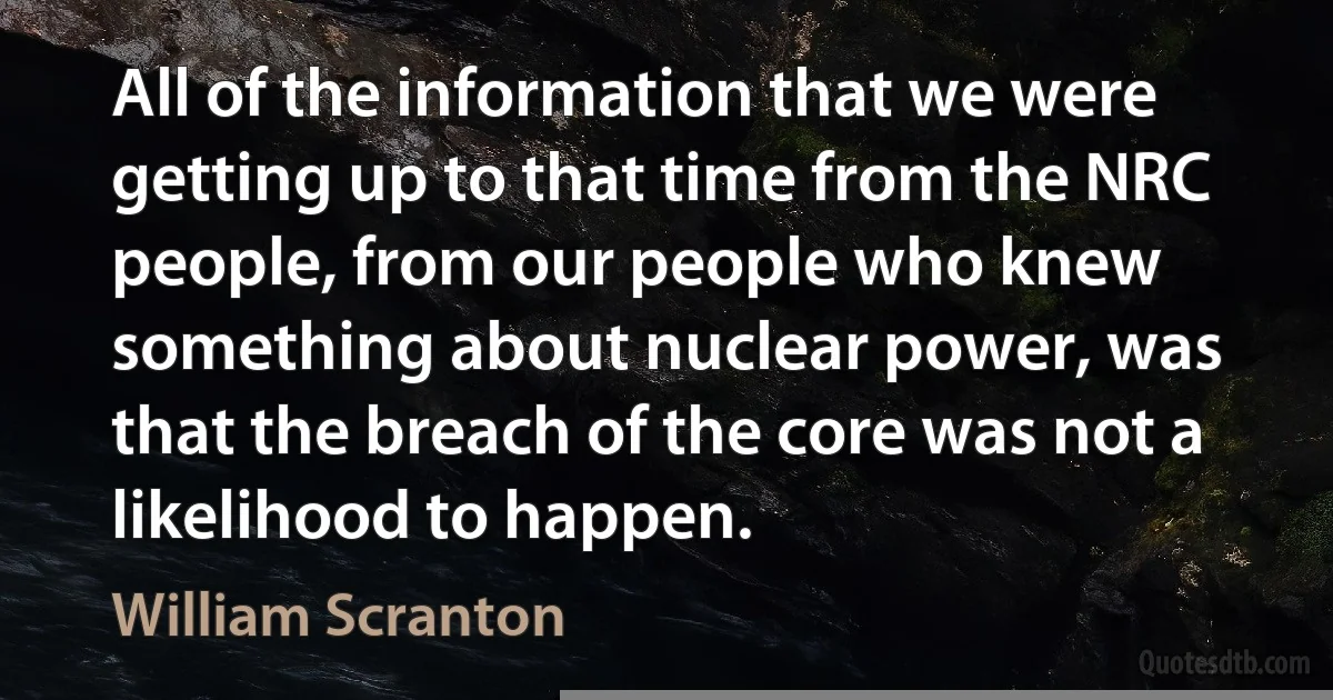 All of the information that we were getting up to that time from the NRC people, from our people who knew something about nuclear power, was that the breach of the core was not a likelihood to happen. (William Scranton)