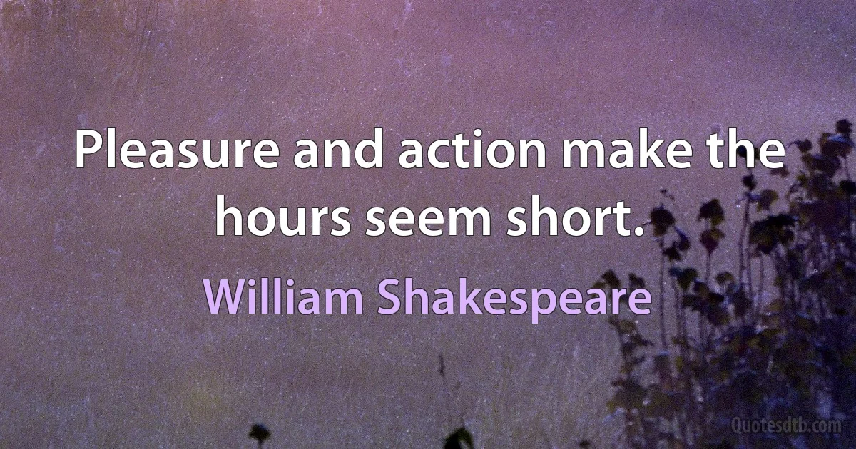 Pleasure and action make the hours seem short. (William Shakespeare)