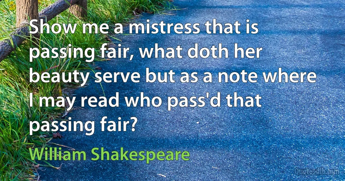 Show me a mistress that is passing fair, what doth her beauty serve but as a note where I may read who pass'd that passing fair? (William Shakespeare)