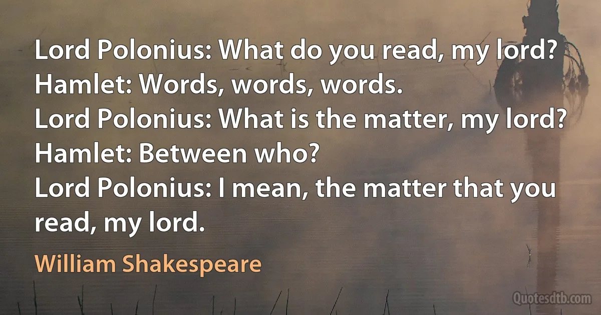 Lord Polonius: What do you read, my lord?
Hamlet: Words, words, words.
Lord Polonius: What is the matter, my lord?
Hamlet: Between who?
Lord Polonius: I mean, the matter that you read, my lord. (William Shakespeare)