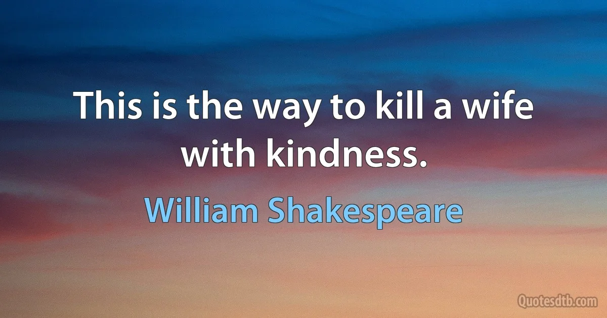 This is the way to kill a wife with kindness. (William Shakespeare)