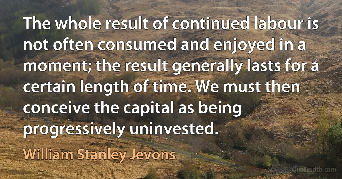 The whole result of continued labour is not often consumed and enjoyed in a moment; the result generally lasts for a certain length of time. We must then conceive the capital as being progressively uninvested. (William Stanley Jevons)