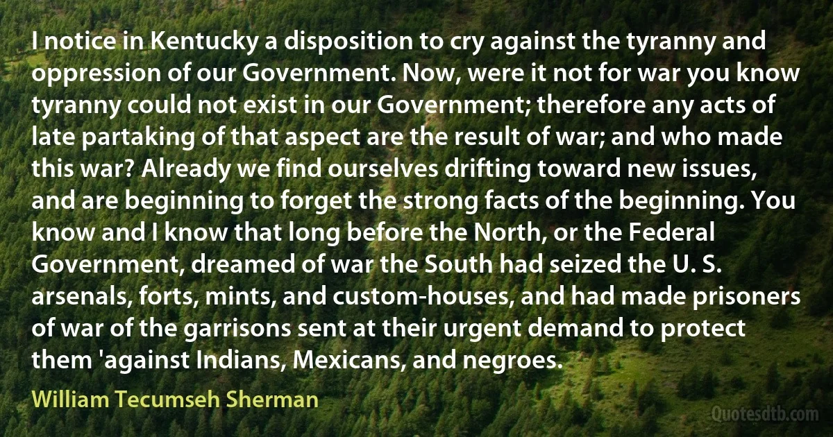 I notice in Kentucky a disposition to cry against the tyranny and oppression of our Government. Now, were it not for war you know tyranny could not exist in our Government; therefore any acts of late partaking of that aspect are the result of war; and who made this war? Already we find ourselves drifting toward new issues, and are beginning to forget the strong facts of the beginning. You know and I know that long before the North, or the Federal Government, dreamed of war the South had seized the U. S. arsenals, forts, mints, and custom-houses, and had made prisoners of war of the garrisons sent at their urgent demand to protect them 'against Indians, Mexicans, and negroes. (William Tecumseh Sherman)