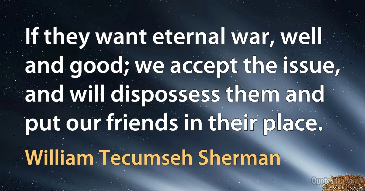 If they want eternal war, well and good; we accept the issue, and will dispossess them and put our friends in their place. (William Tecumseh Sherman)