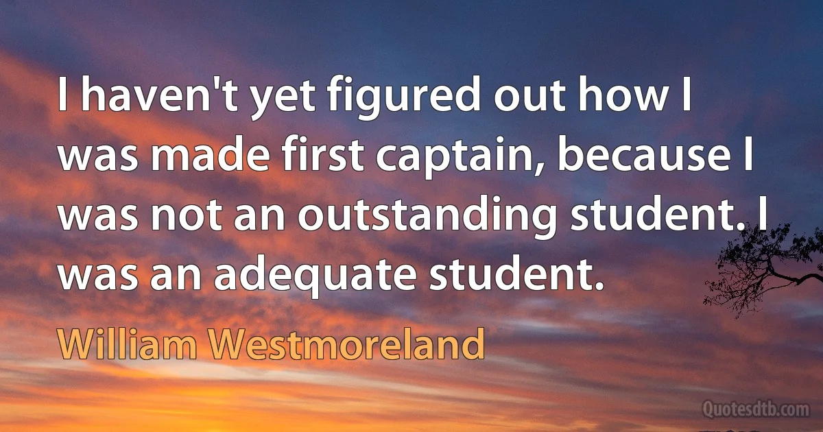 I haven't yet figured out how I was made first captain, because I was not an outstanding student. I was an adequate student. (William Westmoreland)