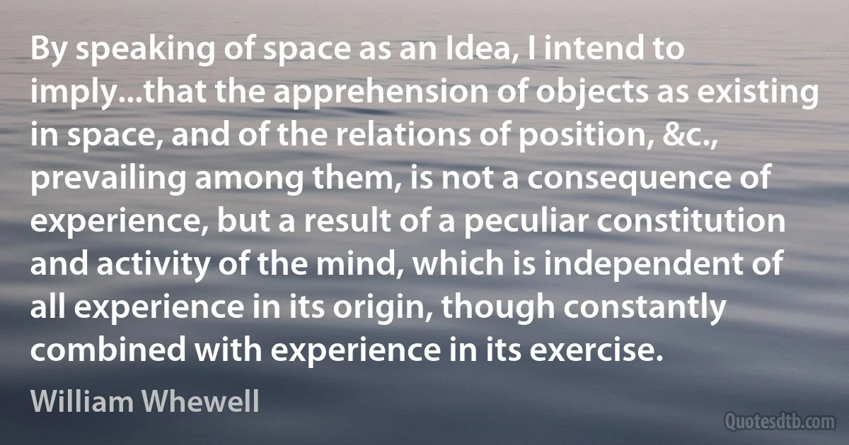 By speaking of space as an Idea, I intend to imply...that the apprehension of objects as existing in space, and of the relations of position, &c., prevailing among them, is not a consequence of experience, but a result of a peculiar constitution and activity of the mind, which is independent of all experience in its origin, though constantly combined with experience in its exercise. (William Whewell)