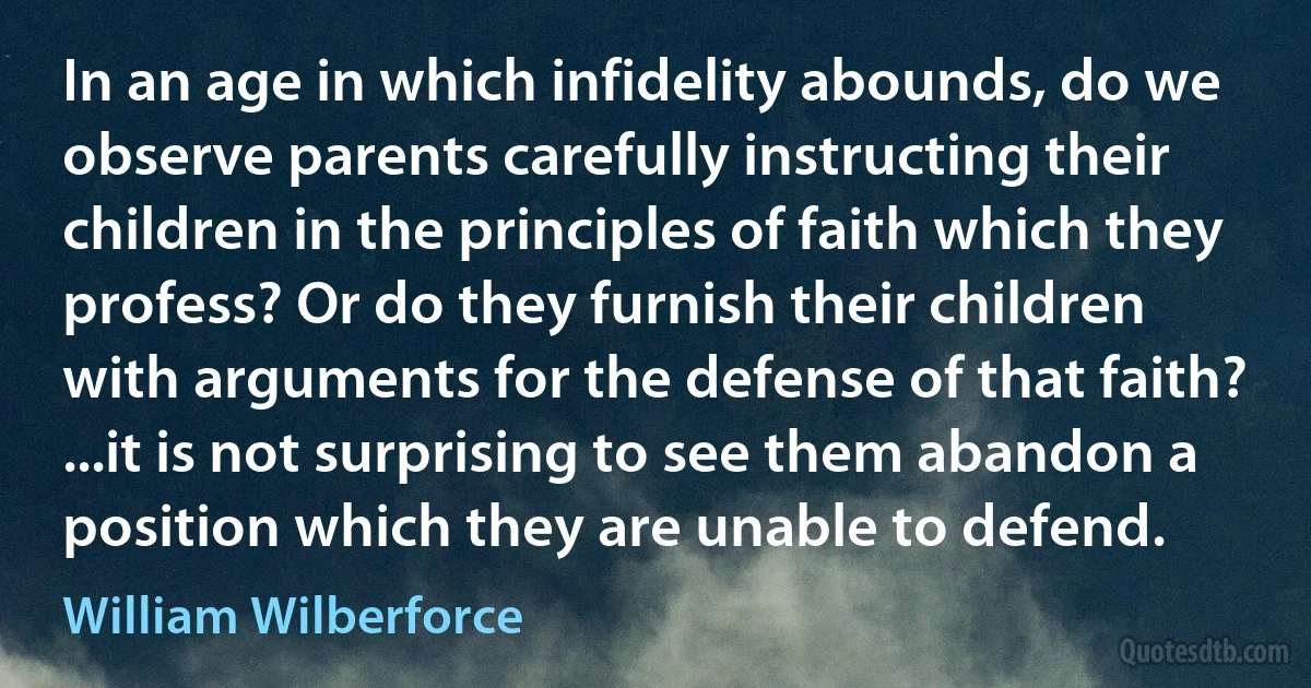 In an age in which infidelity abounds, do we observe parents carefully instructing their children in the principles of faith which they profess? Or do they furnish their children with arguments for the defense of that faith? ...it is not surprising to see them abandon a position which they are unable to defend. (William Wilberforce)