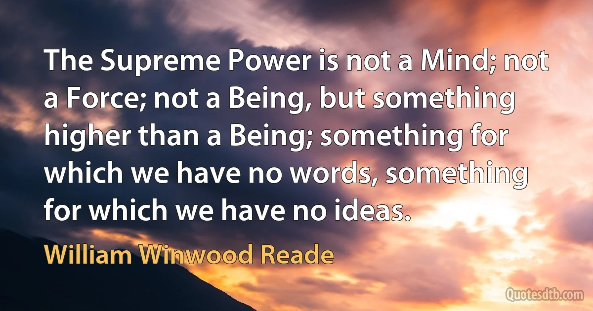 The Supreme Power is not a Mind; not a Force; not a Being, but something higher than a Being; something for which we have no words, something for which we have no ideas. (William Winwood Reade)