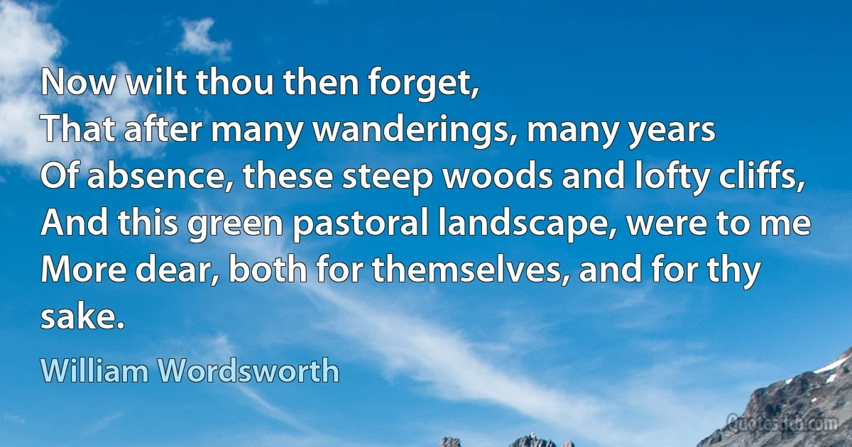 Now wilt thou then forget,
That after many wanderings, many years
Of absence, these steep woods and lofty cliffs,
And this green pastoral landscape, were to me
More dear, both for themselves, and for thy sake. (William Wordsworth)