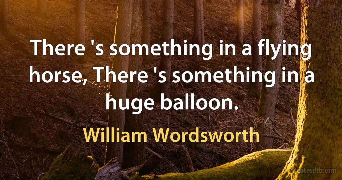 There 's something in a flying horse, There 's something in a huge balloon. (William Wordsworth)