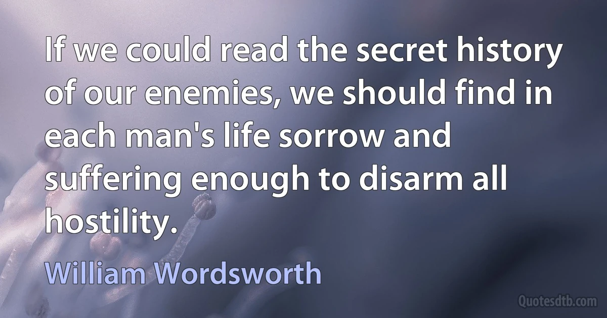 If we could read the secret history of our enemies, we should find in each man's life sorrow and suffering enough to disarm all hostility. (William Wordsworth)