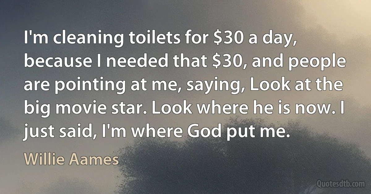 I'm cleaning toilets for $30 a day, because I needed that $30, and people are pointing at me, saying, Look at the big movie star. Look where he is now. I just said, I'm where God put me. (Willie Aames)