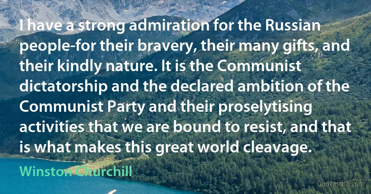 I have a strong admiration for the Russian people-for their bravery, their many gifts, and their kindly nature. It is the Communist dictatorship and the declared ambition of the Communist Party and their proselytising activities that we are bound to resist, and that is what makes this great world cleavage. (Winston Churchill)