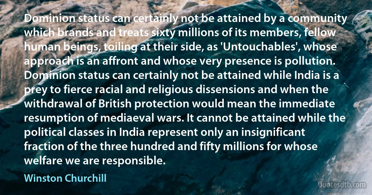 Dominion status can certainly not be attained by a community which brands and treats sixty millions of its members, fellow human beings, toiling at their side, as 'Untouchables', whose approach is an affront and whose very presence is pollution. Dominion status can certainly not be attained while India is a prey to fierce racial and religious dissensions and when the withdrawal of British protection would mean the immediate resumption of mediaeval wars. It cannot be attained while the political classes in India represent only an insignificant fraction of the three hundred and fifty millions for whose welfare we are responsible. (Winston Churchill)