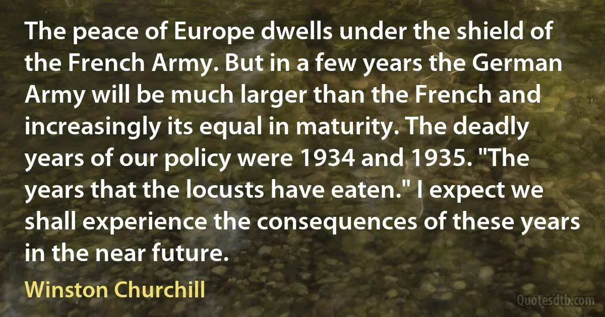 The peace of Europe dwells under the shield of the French Army. But in a few years the German Army will be much larger than the French and increasingly its equal in maturity. The deadly years of our policy were 1934 and 1935. "The years that the locusts have eaten." I expect we shall experience the consequences of these years in the near future. (Winston Churchill)