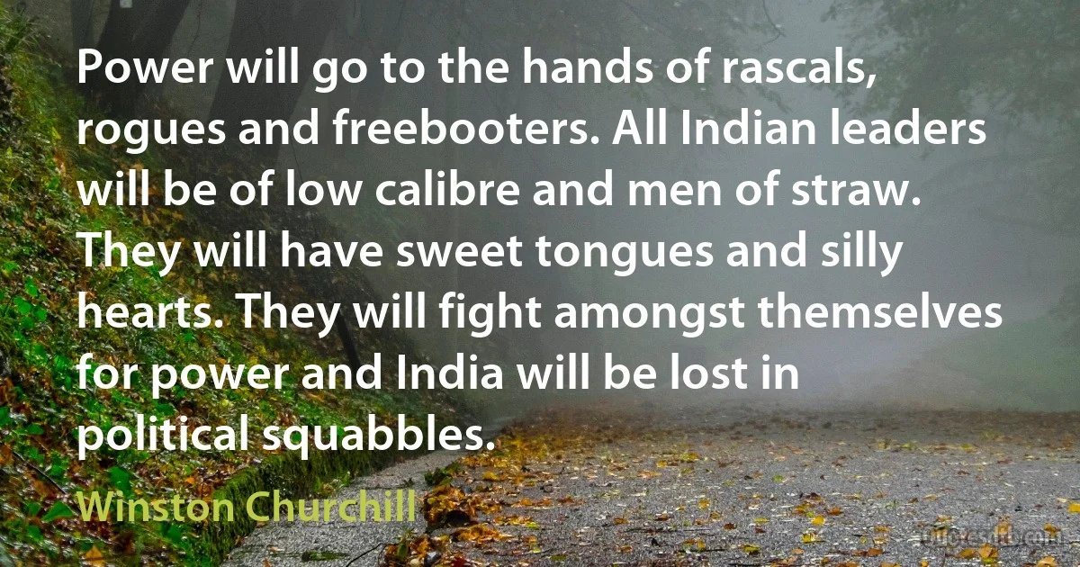 Power will go to the hands of rascals, rogues and freebooters. All Indian leaders will be of low calibre and men of straw. They will have sweet tongues and silly hearts. They will fight amongst themselves for power and India will be lost in political squabbles. (Winston Churchill)