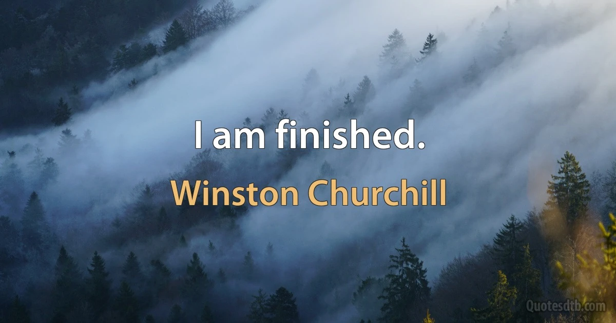 I am finished. (Winston Churchill)