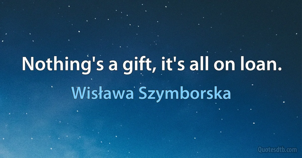 Nothing's a gift, it's all on loan. (Wisława Szymborska)