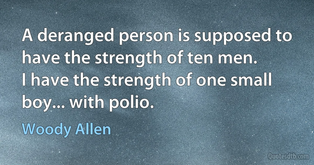 A deranged person is supposed to have the strength of ten men.
I have the strength of one small boy... with polio. (Woody Allen)