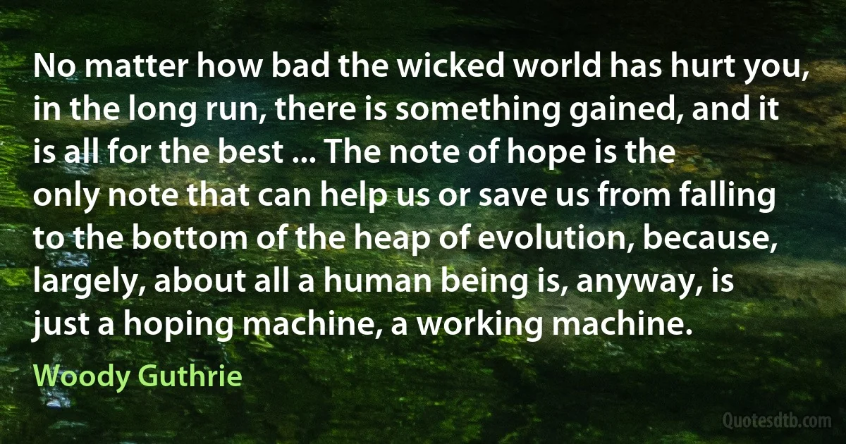 No matter how bad the wicked world has hurt you, in the long run, there is something gained, and it is all for the best ... The note of hope is the only note that can help us or save us from falling to the bottom of the heap of evolution, because, largely, about all a human being is, anyway, is just a hoping machine, a working machine. (Woody Guthrie)