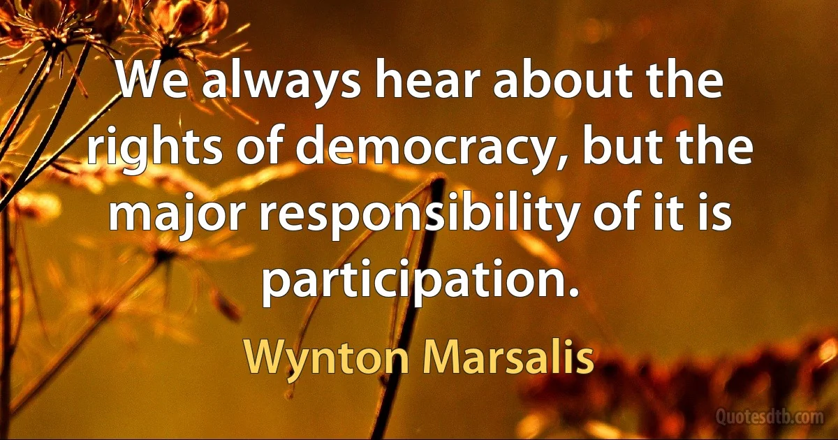 We always hear about the rights of democracy, but the major responsibility of it is participation. (Wynton Marsalis)