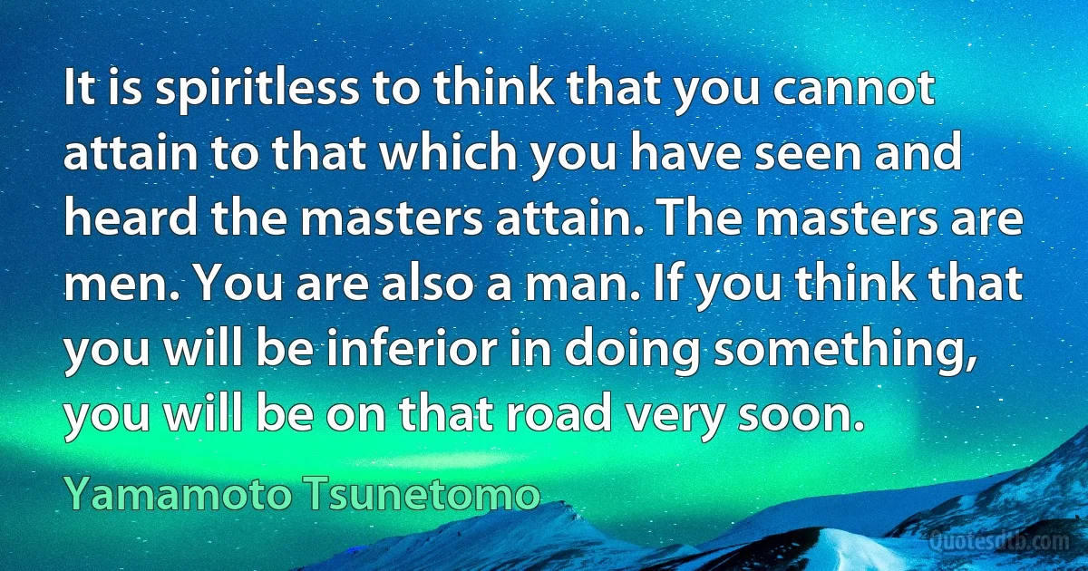 It is spiritless to think that you cannot attain to that which you have seen and heard the masters attain. The masters are men. You are also a man. If you think that you will be inferior in doing something, you will be on that road very soon. (Yamamoto Tsunetomo)