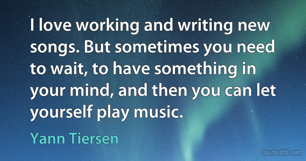 I love working and writing new songs. But sometimes you need to wait, to have something in your mind, and then you can let yourself play music. (Yann Tiersen)