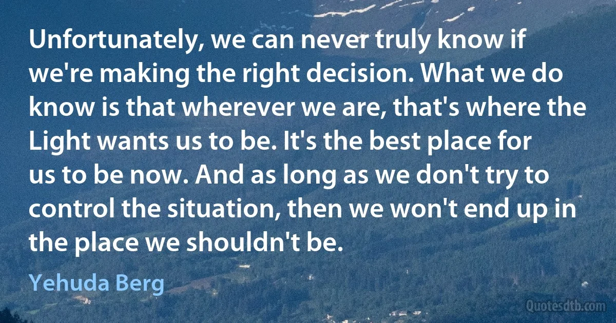 Unfortunately, we can never truly know if we're making the right decision. What we do know is that wherever we are, that's where the Light wants us to be. It's the best place for us to be now. And as long as we don't try to control the situation, then we won't end up in the place we shouldn't be. (Yehuda Berg)