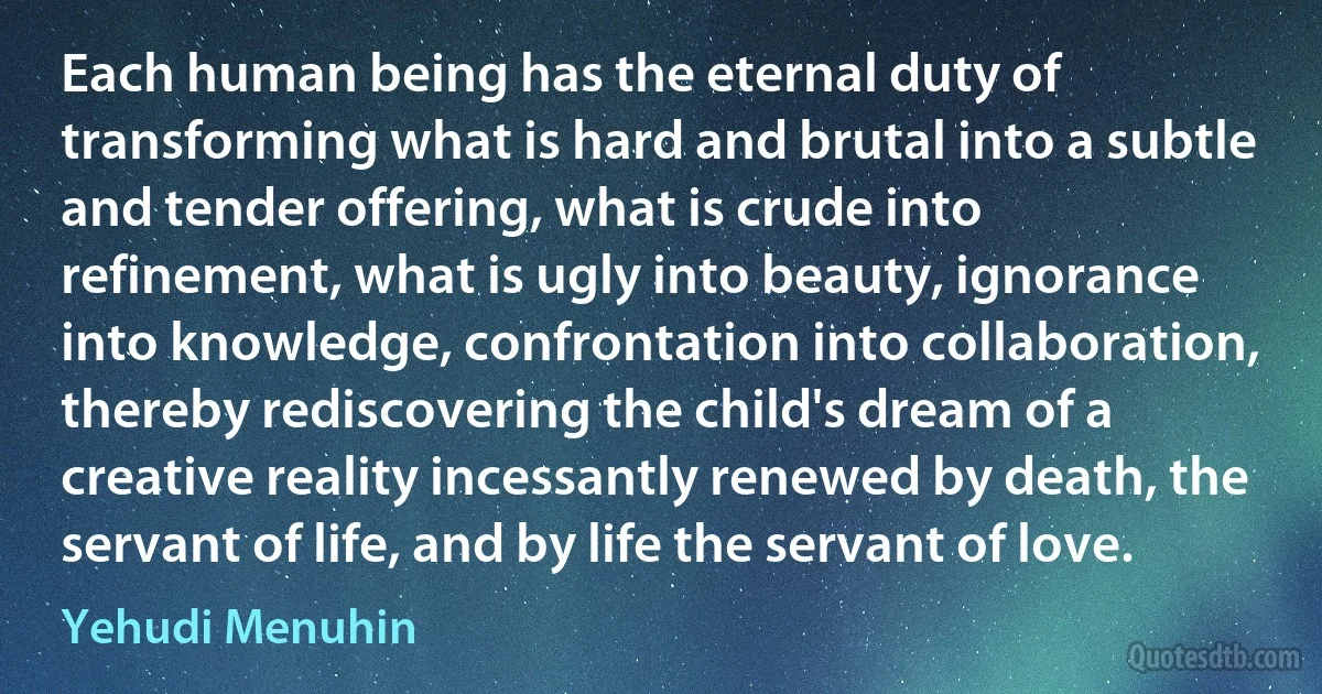 Each human being has the eternal duty of transforming what is hard and brutal into a subtle and tender offering, what is crude into refinement, what is ugly into beauty, ignorance into knowledge, confrontation into collaboration, thereby rediscovering the child's dream of a creative reality incessantly renewed by death, the servant of life, and by life the servant of love. (Yehudi Menuhin)