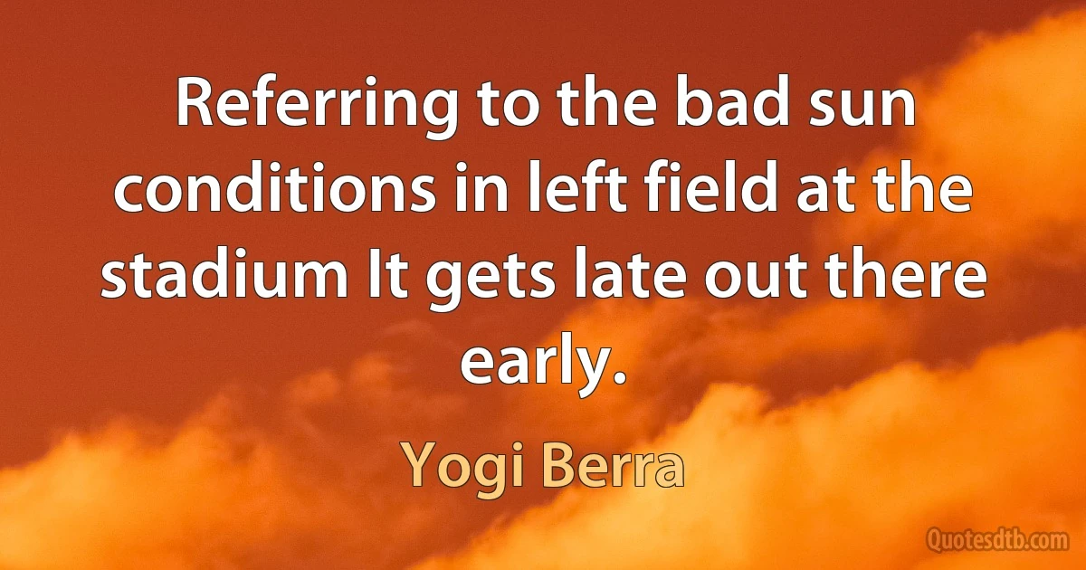 Referring to the bad sun conditions in left field at the stadium It gets late out there early. (Yogi Berra)