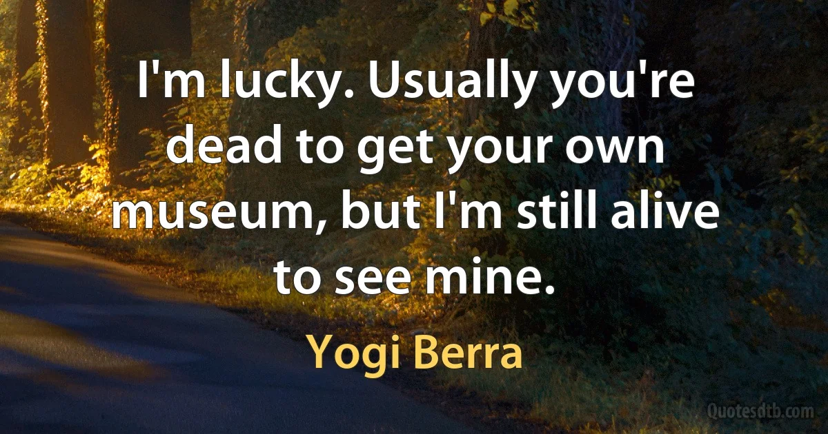 I'm lucky. Usually you're dead to get your own museum, but I'm still alive to see mine. (Yogi Berra)