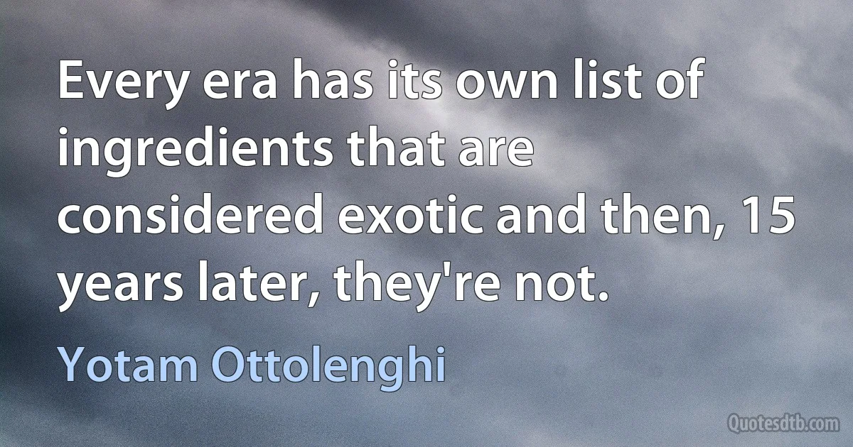 Every era has its own list of ingredients that are considered exotic and then, 15 years later, they're not. (Yotam Ottolenghi)