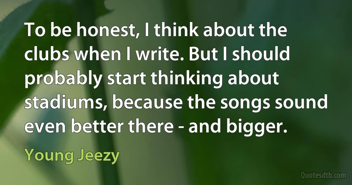 To be honest, I think about the clubs when I write. But I should probably start thinking about stadiums, because the songs sound even better there - and bigger. (Young Jeezy)