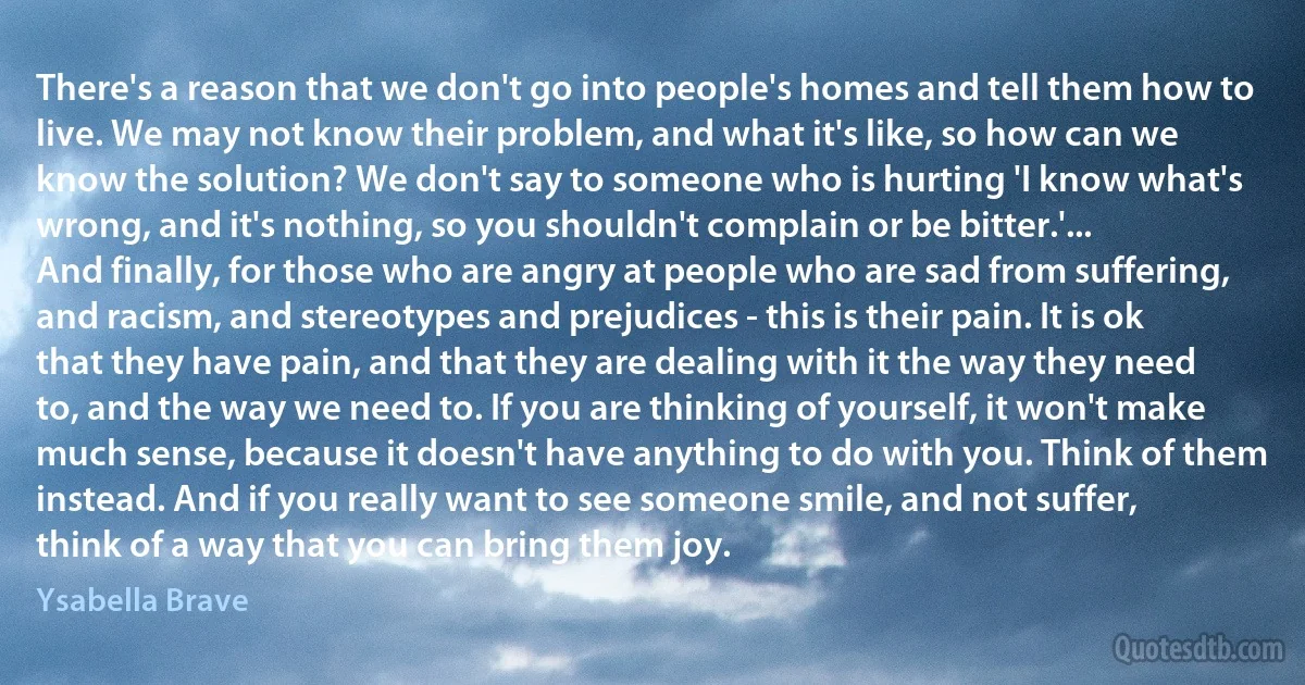 There's a reason that we don't go into people's homes and tell them how to live. We may not know their problem, and what it's like, so how can we know the solution? We don't say to someone who is hurting 'I know what's wrong, and it's nothing, so you shouldn't complain or be bitter.'...
And finally, for those who are angry at people who are sad from suffering, and racism, and stereotypes and prejudices - this is their pain. It is ok that they have pain, and that they are dealing with it the way they need to, and the way we need to. If you are thinking of yourself, it won't make much sense, because it doesn't have anything to do with you. Think of them instead. And if you really want to see someone smile, and not suffer, think of a way that you can bring them joy. (Ysabella Brave)