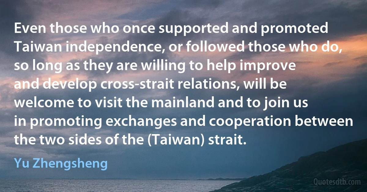 Even those who once supported and promoted Taiwan independence, or followed those who do, so long as they are willing to help improve and develop cross-strait relations, will be welcome to visit the mainland and to join us in promoting exchanges and cooperation between the two sides of the (Taiwan) strait. (Yu Zhengsheng)