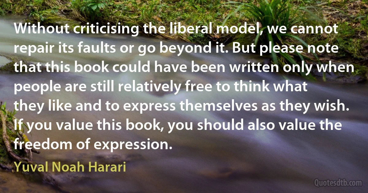 Without criticising the liberal model, we cannot repair its faults or go beyond it. But please note that this book could have been written only when people are still relatively free to think what they like and to express themselves as they wish. If you value this book, you should also value the freedom of expression. (Yuval Noah Harari)