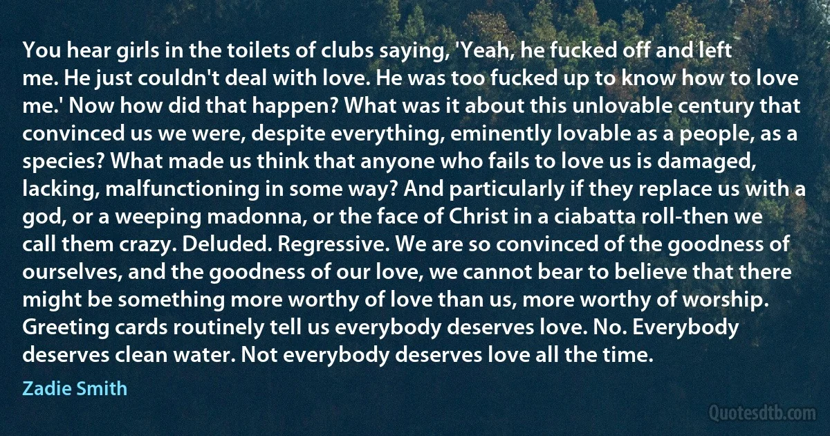 You hear girls in the toilets of clubs saying, 'Yeah, he fucked off and left me. He just couldn't deal with love. He was too fucked up to know how to love me.' Now how did that happen? What was it about this unlovable century that convinced us we were, despite everything, eminently lovable as a people, as a species? What made us think that anyone who fails to love us is damaged, lacking, malfunctioning in some way? And particularly if they replace us with a god, or a weeping madonna, or the face of Christ in a ciabatta roll-then we call them crazy. Deluded. Regressive. We are so convinced of the goodness of ourselves, and the goodness of our love, we cannot bear to believe that there might be something more worthy of love than us, more worthy of worship. Greeting cards routinely tell us everybody deserves love. No. Everybody deserves clean water. Not everybody deserves love all the time. (Zadie Smith)